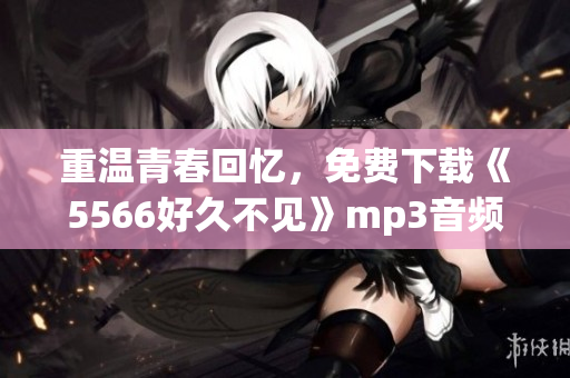 重温青春回忆，免费下载《5566好久不见》mp3音频文件