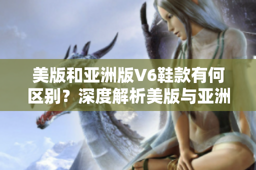 美版和亚洲版V6鞋款有何区别？深度解析美版与亚洲版990v6！