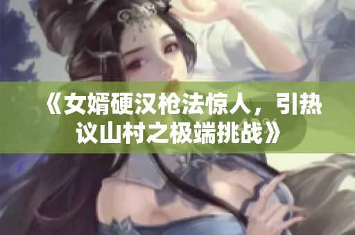 《女婿硬汉枪法惊人，引热议山村之极端挑战》