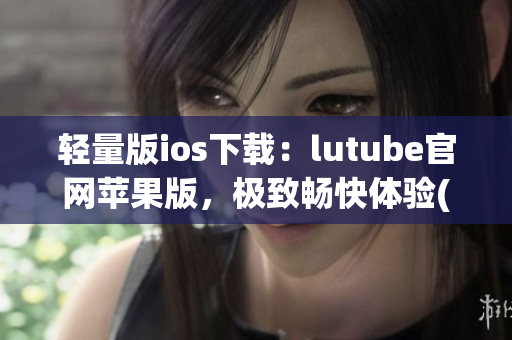 轻量版ios下载：lutube官网苹果版，极致畅快体验(1)