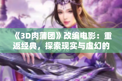 《3D肉蒲团》改编电影：重返经典，探索现实与虚幻的交织世界