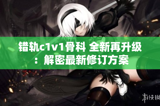 错轨c1v1骨科 全新再升级：解密最新修订方案