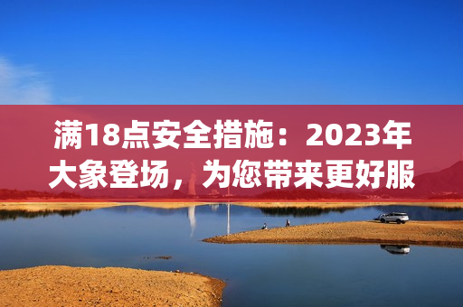 满18点安全措施：2023年大象登场，为您带来更好服务!(1)