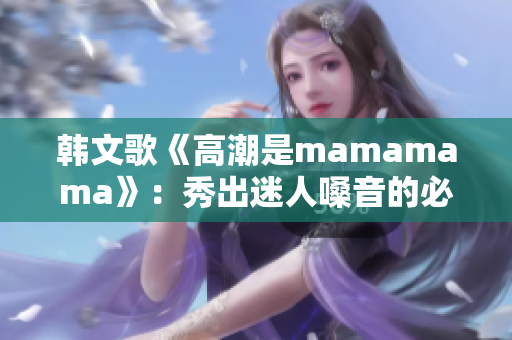 韩文歌《高潮是mamamama》：秀出迷人嗓音的必听乐曲！