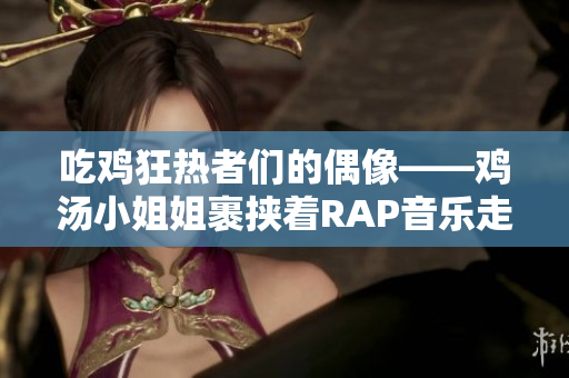 吃鸡狂热者们的偶像——鸡汤小姐姐裹挟着RAP音乐走红网络！