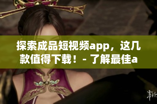 探索成品短视频app，这几款值得下载！- 了解最佳app下载指南