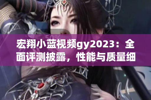 宏翔小蓝视频gy2023：全面评测披露，性能与质量细节揭秘