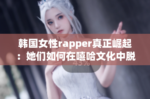 韩国女性rapper真正崛起：她们如何在嘻哈文化中脱颖而出？