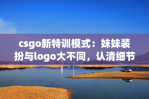 csgo新特训模式：妹妹装扮与logo大不同，认清细节再战！