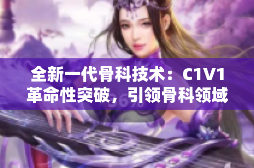 全新一代骨科技术：C1V1革命性突破，引领骨科领域变革