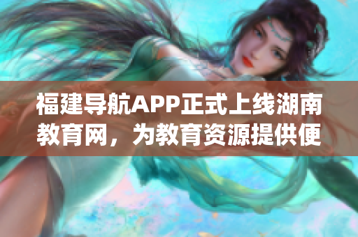 福建导航APP正式上线湖南教育网，为教育资源提供便捷导航服务(1)