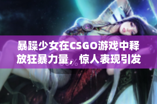 暴躁少女在CSGO游戏中释放狂暴力量，惊人表现引发热议(1)