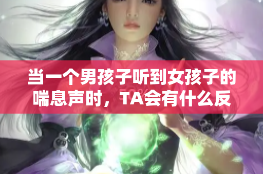 当一个男孩子听到女孩子的喘息声时，TA会有什么反应呢？