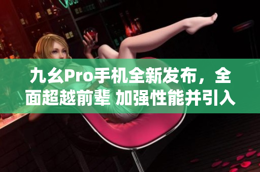 九幺Pro手机全新发布，全面超越前辈 加强性能并引入创新功能(1)