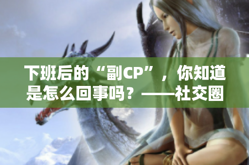 下班后的“副CP”，你知道是怎么回事吗？——社交圈谣言调查