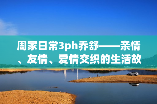 周家日常3ph乔舒——亲情、友情、爱情交织的生活故事