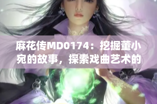 麻花传MD0174：挖掘董小宛的故事，探索戏曲艺术的魅力(1)