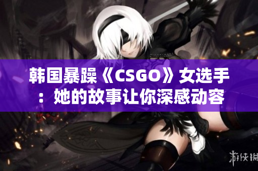 韩国暴躁《CSGO》女选手：她的故事让你深感动容