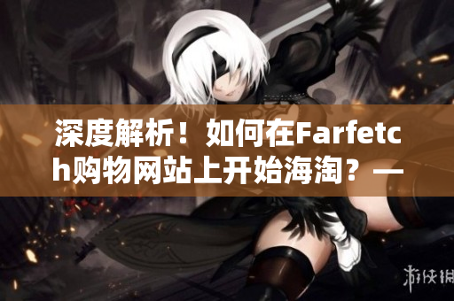 深度解析！如何在Farfetch购物网站上开始海淘？——详细指南