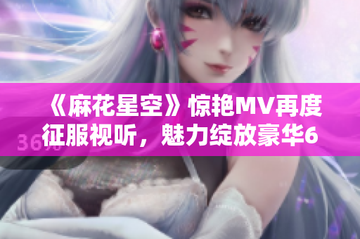 《麻花星空》惊艳MV再度征服视听，魅力绽放豪华67秒