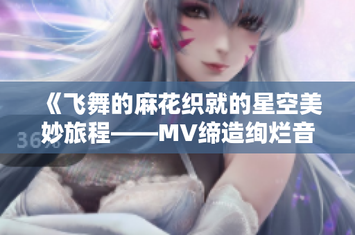 《飞舞的麻花织就的星空美妙旅程——MV缔造绚烂音乐之舞》