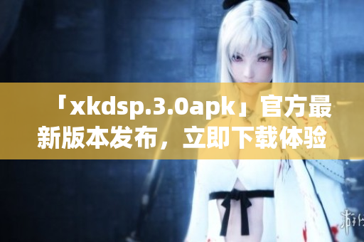 「xkdsp.3.0apk」官方最新版本发布，立即下载体验全新功能(1)