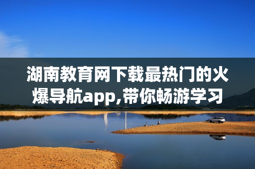 湖南教育网下载最热门的火爆导航app,带你畅游学习世界(1)