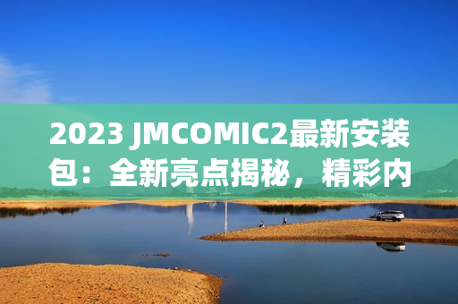 2023 JMCOMIC2最新安装包：全新亮点揭秘，精彩内容抢先体验