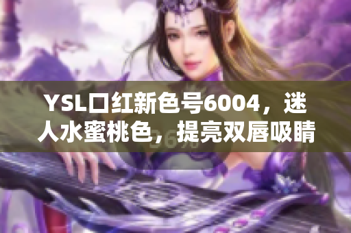 YSL口红新色号6004，迷人水蜜桃色，提亮双唇吸睛无敌