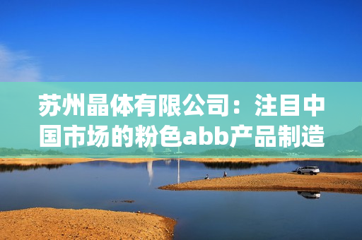 苏州晶体有限公司：注目中国市场的粉色abb产品制造商(1)