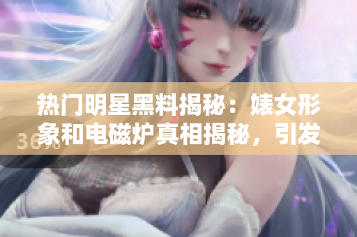 热门明星黑料揭秘：婊女形象和电磁炉真相揭秘，引发反差效应