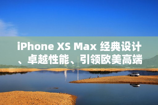 iPhone XS Max 经典设计、卓越性能、引领欧美高端手机潮流