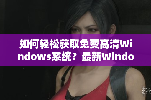 如何轻松获取免费高清Windows系统？最新Windows版本等你来体验！