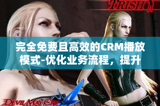 完全免费且高效的CRM播放模式-优化业务流程，提升客户体验