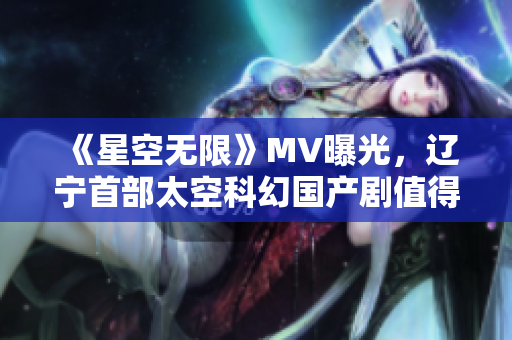 《星空无限》MV曝光，辽宁首部太空科幻国产剧值得期待！