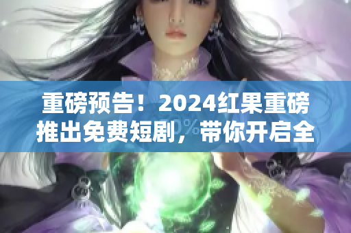 重磅预告！2024红果重磅推出免费短剧，带你开启全新视听盛宴