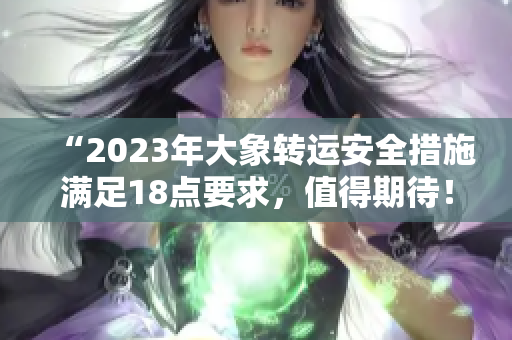 “2023年大象转运安全措施满足18点要求，值得期待！”