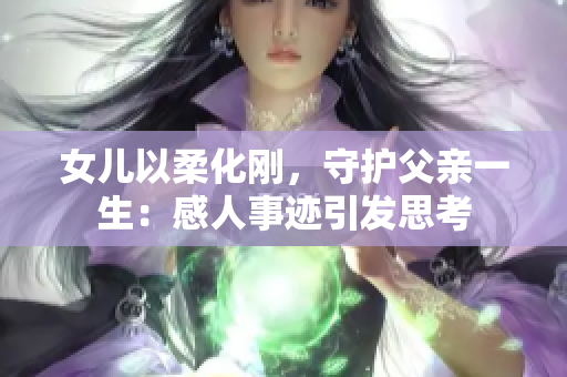 女儿以柔化刚，守护父亲一生：感人事迹引发思考