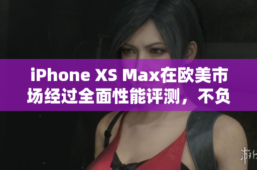 iPhone XS Max在欧美市场经过全面性能评测，不负众望！