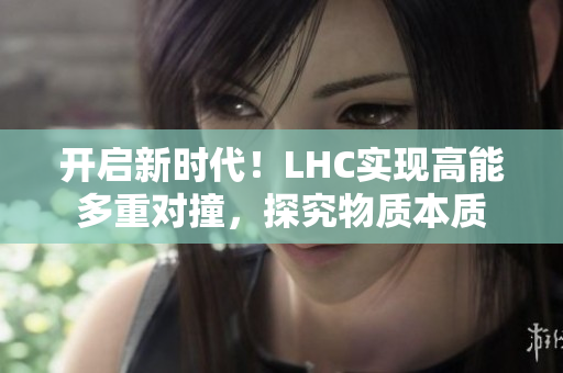 开启新时代！LHC实现高能多重对撞，探究物质本质