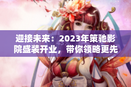 迎接未来：2023年策驰影院盛装开业，带你领略更先进的视觉享受