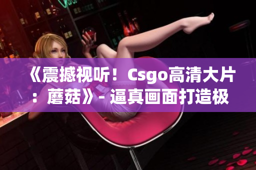 《震撼视听！Csgo高清大片：蘑菇》- 逼真画面打造极致游戏体验