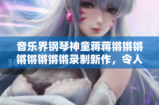 音乐界钢琴神童蒋蒋锵锵锵锵锵锵锵锵录制新作，令人惊叹的琴技振奇绝！