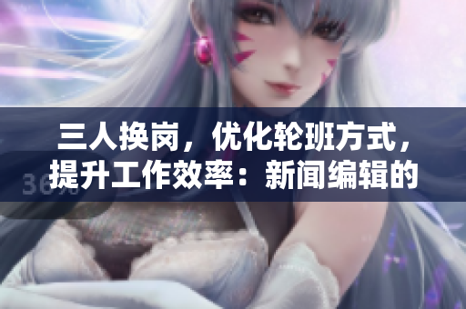 三人换岗，优化轮班方式，提升工作效率：新闻编辑的管理创新