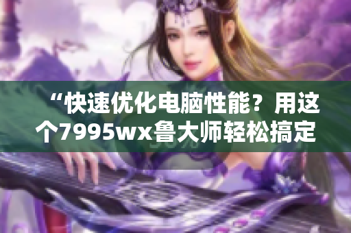 “快速优化电脑性能？用这个7995wx鲁大师轻松搞定！”