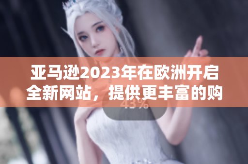 亚马逊2023年在欧洲开启全新网站，提供更丰富的购物体验