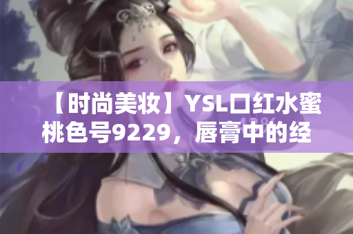 【时尚美妆】YSL口红水蜜桃色号9229，唇膏中的经典之选！