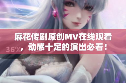 麻花传剧原创MV在线观看，动感十足的演出必看！