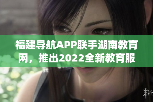 福建导航APP联手湖南教育网，推出2022全新教育服务页面(1)