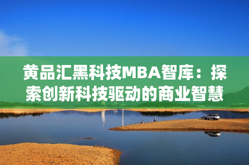 黄品汇黑科技MBA智库：探索创新科技驱动的商业智慧(1)